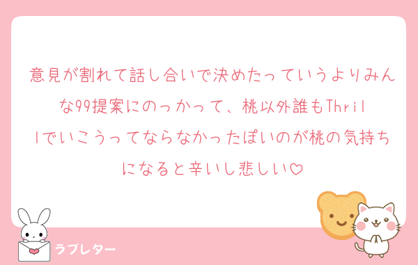 意見が割れて話し合いで決めたっていうよりみんな99提案にのっかって、桃以外誰もThrillでいこうってならなかったぽいのが桃の気持ちになると辛いし悲しい
