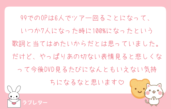99でのOPは6人でツアー回ることになって、いつか7人になった時に100%になったという歌詞と当てはめたいからだとは思っていました。だけど、やっぱりあの切ない表情見ると悲しくなって今後DVD見るたびになんともいえない気持ちになるなと思います