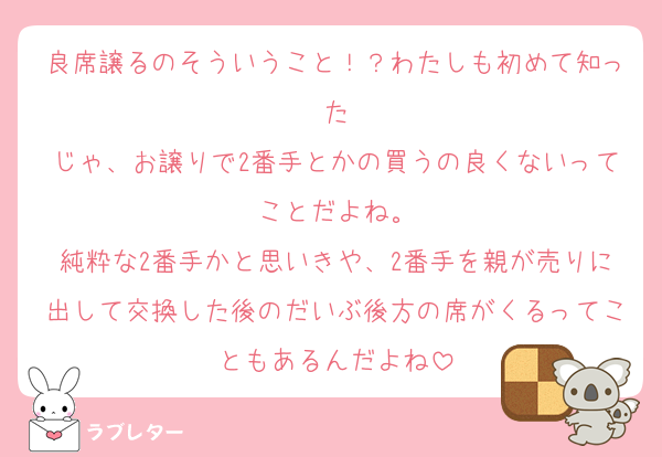 良席譲るのそういうこと！？わたしも初めて知った
じゃ、お譲りで2番手とかの買うの良くないってことだよね。
純粋な2番手かと思いきや、2番手を親が売りに出して交換した後のだいぶ後方の席がくるってこともあるんだよね