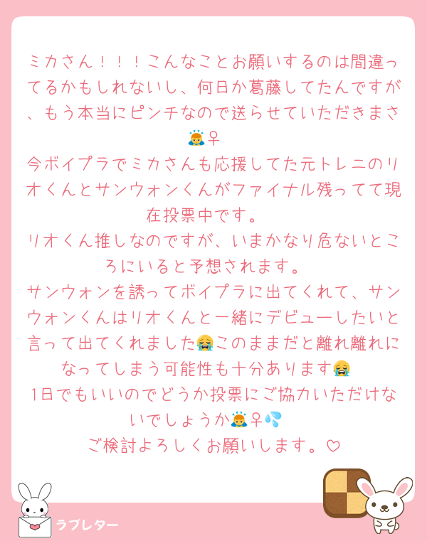 ミカさん！！！こんなことお願いするのは間違ってるかもしれないし、何日か葛藤してたんですが、もう本当にピンチなので送らせていただきまさ🙇‍♀️
今ボイプラでミカさんも応援してた元トレニのリオくんとサンウォンくんがファイナル残ってて現在投票中です。
リオくん推しなのですが、いまかなり危ないところにいると予想されます。
サンウォンを誘ってボイプラに出てくれて、サンウォンくんはリオくんと一緒にデビューしたいと言って出てくれました😭このままだと離れ離れになってしまう可能性も十分あります😭
1日でもいいのでどうか投票にご協力いただけないでしょうか🙇‍♀️💦
ご検討よろしくお願いします。