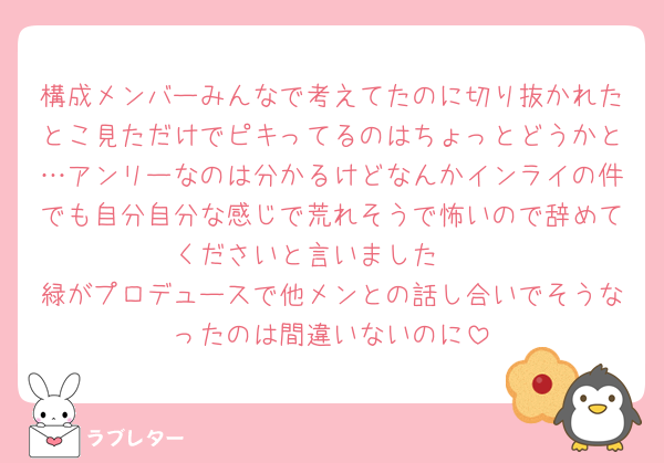 構成メンバーみんなで考えてたのに切り抜かれたとこ見ただけでピキってるのはちょっとどうかと…アンリーなのは分かるけどなんかインライの件でも自分自分な感じで荒れそうで怖いので辞めてくださいと言いました🥲︎
緑がプロデュースで他メンとの話し合いでそうなったのは間違いないのに