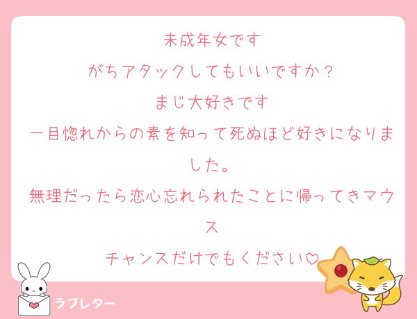 未成年女です
がちアタックしてもいいですか？
まじ大好きです
一目惚れからの素を知って死ぬほど好きになりました。
無理だったら恋心忘れられたことに帰ってきマウス
チャンスだけでもください