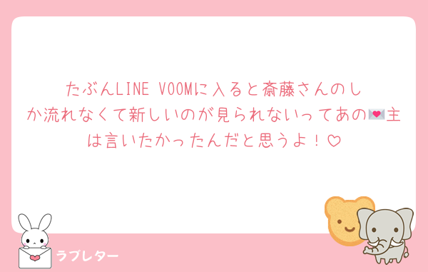 たぶんLINE VOOMに入ると斎藤さんのしか流れなくて新しいのが見られないってあの💌主は言いたかったんだと思うよ！