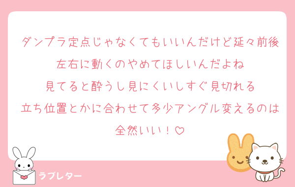 ダンプラ定点じゃなくてもいいんだけど延々前後左右に動くのやめてほしいんだよね
見てると酔うし見にくいしすぐ見切れる
立ち位置とかに合わせて多少アングル変えるのは全然いい！