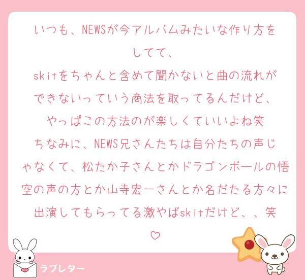 いつも、NEWSが今アルバムみたいな作り方をしてて、
skitをちゃんと含めて聞かないと曲の流れができないっていう商法を取ってるんだけど、
やっぱこの方法のが楽しくていいよね笑
ちなみに、NEWS兄さんたちは自分たちの声じゃなくて、松たか子さんとかドラゴンボールの悟空の声の方とか山寺宏一さんとか名だたる方々に出演してもらってる激やばskitだけど、、笑