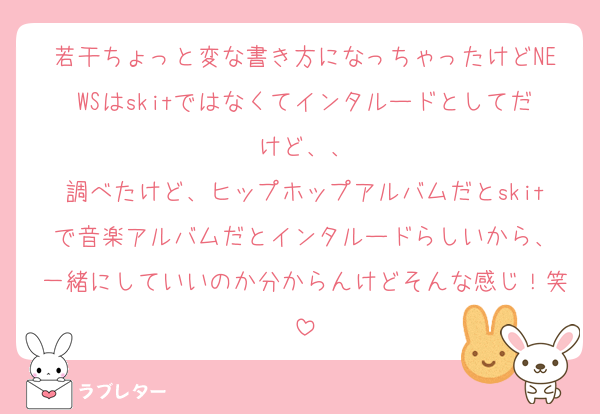 若干ちょっと変な書き方になっちゃったけどNEWSはskitではなくてインタルードとしてだけど、、
調べたけど、ヒップホップアルバムだとskitで音楽アルバムだとインタルードらしいから、
一緒にしていいのか分からんけどそんな感じ！笑