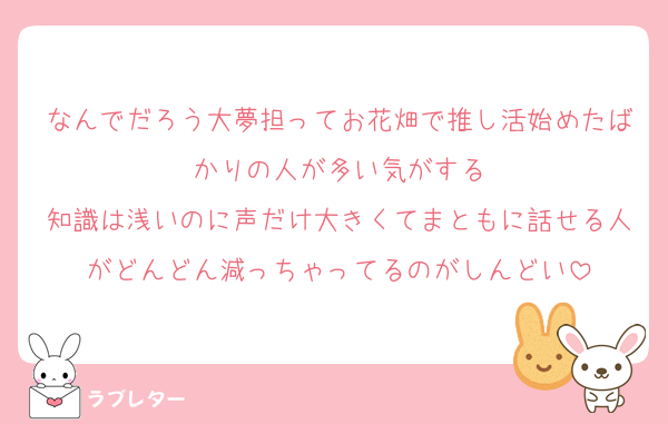 なんでだろう大夢担ってお花畑で推し活始めたばかりの人が多い気がする
知識は浅いのに声だけ大きくてまともに話せる人がどんどん減っちゃってるのがしんどい