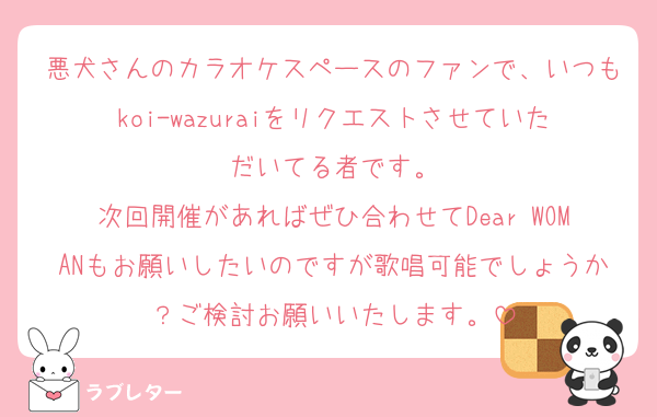 悪犬さんのカラオケスペースのファンで、いつもkoi-wazuraiをリクエストさせていただいてる者です。
次回開催があればぜひ合わせてDear WOMANもお願いしたいのですが歌唱可能でしょうか？ご検討お願いいたします。