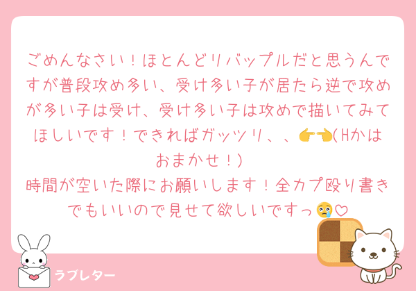 ごめんなさい！ほとんどリバップルだと思うんですが普段攻め多い、受け多い子が居たら逆で攻めが多い子は受け、受け多い子は攻めで描いてみてほしいです！できればガッツリ、、👉👈(Hかはおまかせ！)
時間が空いた際にお願いします！全カプ殴り書きでもいいので見せて欲しいですっ😢
