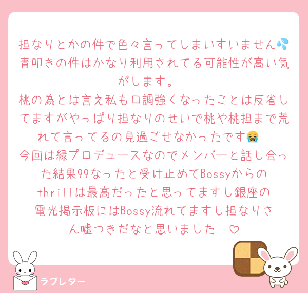 担なりとかの件で色々言ってしまいすいません💦青叩きの件はかなり利用されてる可能性が高い気がします。
桃の為とは言え私も口調強くなったことは反省してますがやっぱり担なりのせいで桃や桃担まで荒れて言ってるの見過ごせなかったです😭‎
今回は緑プロデュースなのでメンバーと話し合った結果99なったと受け止めてBossyからのthrillは最高だったと思ってますし銀座の電光掲示板にはBossy流れてますし担なりさん嘘つきだなと思いました🥲︎
