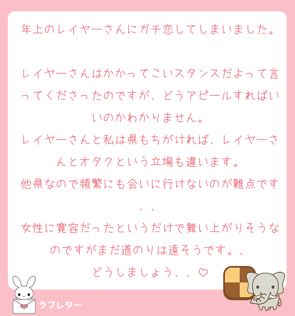 年上のレイヤーさんにガチ恋してしまいました。
レイヤーさんはかかってこいスタンスだよって言ってくださったのですが、どうアピールすればいいのかわかりません。
レイヤーさんと私は県もちがければ、レイヤーさんとオタクという立場も違います。
他県なので頻繁にも会いに行けないのが難点です、、
女性に寛容だったというだけで舞い上がりそうなのですがまだ道のりは遠そうです。、
どうしましょう、、