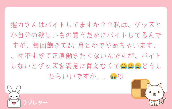 握力さんはバイトしてますか？？私は、グッズとか自分の欲しいもの買うためにバイトしてるんですが、毎回飽きて2ヶ月とかでやめちゃいます、、社不すぎて正直働きたくないんですが、バイトしないとグッズを満足に買えなくて😭😭😭どうしたらいいですか、、😭