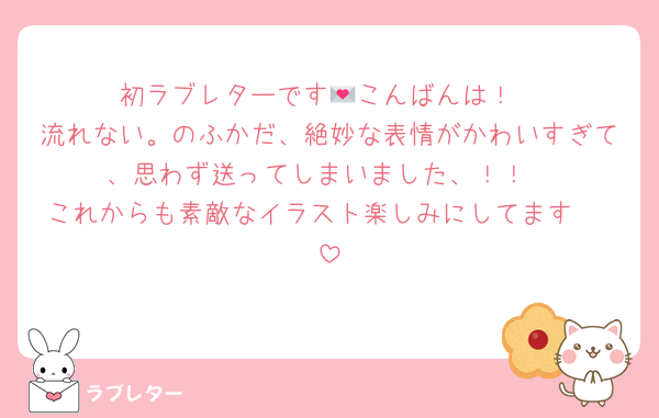 初ラブレターです💌こんばんは！
流れない。のふかだ、絶妙な表情がかわいすぎて、思わず送ってしまいました、！！
これからも素敵なイラスト楽しみにしてます〜♩