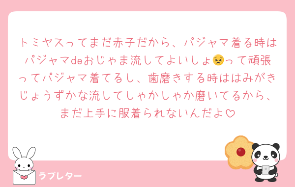 トミヤスってまだ赤子だから、パジャマ着る時はパジャマdeおじゃま流してよいしょ😣って頑張ってパジャマ着てるし、歯磨きする時ははみがきじょうずかな流してしゃかしゃか磨いてるから、まだ上手に服着られないんだよ