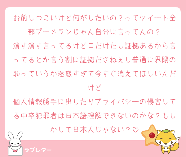 お前しつこいけど何がしたいの？ってツイート全部ブーメランじゃん自分に言ってんの？
潰す潰す言ってるけど口だけだし証拠あるから言ってるとか言う割に証拠ださねぇし普通に界隈の恥っていうか迷惑すぎて今すぐ消えてほしいんだけど
個人情報勝手に出したりプライバシーの侵害してる中卒犯罪者は日本語理解できないのかな？もしかして日本人じゃない？