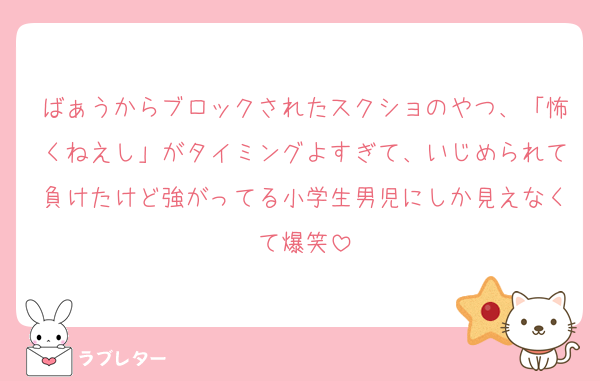 ばぁうからブロックされたスクショのやつ、「怖くねえし」がタイミングよすぎて、いじめられて負けたけど強がってる小学生男児にしか見えなくて爆笑