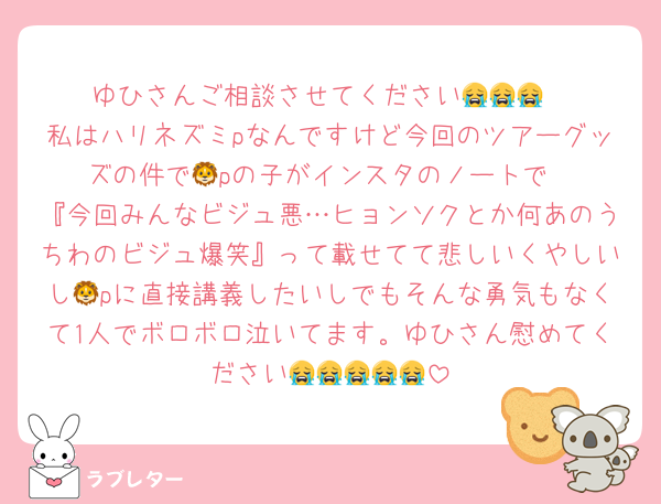ゆひさんご相談させてください😭😭😭
私はハリネズミpなんですけど今回のツアーグッズの件で🦁pの子がインスタのノートで
『今回みんなビジュ悪…ヒョンソクとか何あのうちわのビジュ爆笑』って載せてて悲しいくやしいし🦁pに直接講義したいしでもそんな勇気もなくて1人でボロボロ泣いてます。ゆひさん慰めてください😭😭😭😭😭