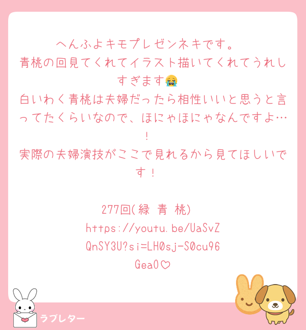 へんふよキモプレゼンネキです。
青桃の回見てくれてイラスト描いてくれてうれしすぎます😭
白いわく青桃は夫婦だったら相性いいと思うと言ってたくらいなので、ほにゃほにゃなんですよ…！
実際の夫婦演技がここで見れるから見てほしいです！

277回(緑 青 桃)
https://youtu.be/UaSvZQnSY3U?si=LH0sj-S0cu96GeaO