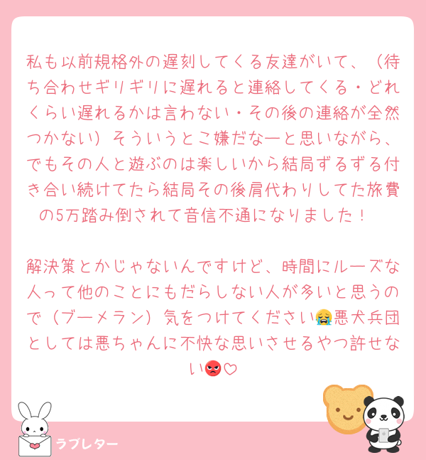 私も以前規格外の遅刻してくる友達がいて、（待ち合わせギリギリに遅れると連絡してくる・どれくらい遅れるかは言わない・その後の連絡が全然つかない）そういうとこ嫌だなーと思いながら、でもその人と遊ぶのは楽しいから結局ずるずる付き合い続けてたら結局その後肩代わりしてた旅費の5万踏み倒されて音信不通になりました！

解決策とかじゃないんですけど、時間にルーズな人って他のことにもだらしない人が多いと思うので（ブーメラン）気をつけてください😭悪犬兵団としては悪ちゃんに不快な思いさせるやつ許せない😡