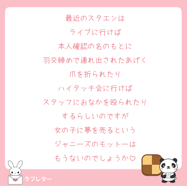 最近のスタエンは
ライブに行けば
本人確認の名のもとに
羽交締めで連れ出されたあげく
爪を折られたり
ハイタッチ会に行けば
スタッフにおなかを殴られたり
するらしいのですが
女の子に夢を売るという
ジャニーズのモットーは
もうないのでしょうか