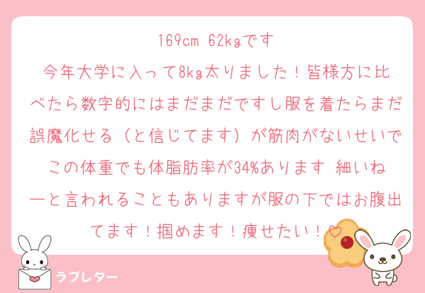 169cm 62kgです
今年大学に入って8kg太りました！皆様方に比べたら数字的にはまだまだですし服を着たらまだ誤魔化せる（と信じてます）が筋肉がないせいでこの体重でも体脂肪率が34%あります 細いねーと言われることもありますが服の下ではお腹出てます！掴めます！痩せたい！