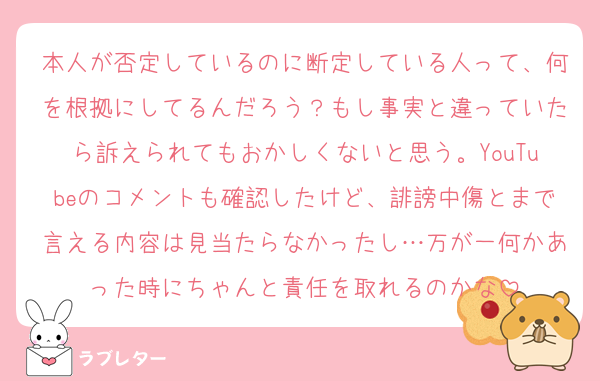 本人が否定しているのに断定している人って、何を根拠にしてるんだろう？もし事実と違っていたら訴えられてもおかしくないと思う。YouTubeのコメントも確認したけど、誹謗中傷とまで言える内容は見当たらなかったし…万が一何かあった時にちゃんと責任を取れるのかな