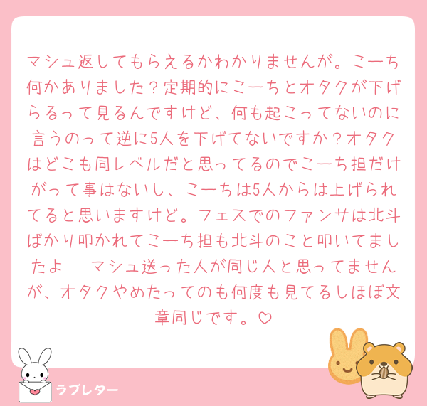 マシュ返してもらえるかわかりませんが。こーち何かありました？定期的にこーちとオタクが下げらるって見るんですけど、何も起こってないのに言うのって逆に5人を下げてないですか？オタクはどこも同レベルだと思ってるのでこーち担だけがって事はないし、こーちは5人からは上げられてると思いますけど。フェスでのファンサは北斗ばかり叩かれてこーち担も北斗のこと叩いてましたよ 🥲マシュ送った人が同じ人と思ってませんが、オタクやめたってのも何度も見てるしほぼ文章同じです。