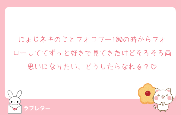 にょじネキのことフォロワー100の時からフォローしててずっと好きで見てきたけどそろそろ両思いになりたい、どうしたらなれる？
