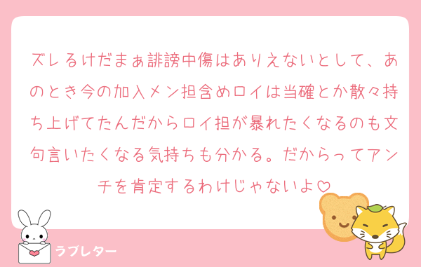 ズレるけだまぁ誹謗中傷はありえないとして、あのとき今の加入メン担含めロイは当確とか散々持ち上げてたんだからロイ担が暴れたくなるのも文句言いたくなる気持ちも分かる。だからってアンチを肯定するわけじゃないよ