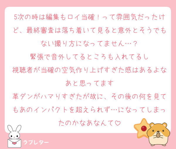 5次の時は編集もロイ当確！って雰囲気だったけど、最終審査は落ち着いて見ると意外とそうでもない撮り方になってません…？
緊張で音外してるところも入れてるし
視聴者が当確の空気作り上げすぎた感はあるよなあと思ってます
革ダンがハマりすぎたが故に、その後の何を見てもあのインパクトを超えられず…になってしまったのかなあなんて