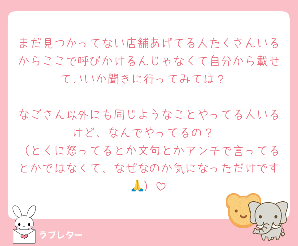 まだ見つかってない店舗あげてる人たくさんいるからここで呼びかけるんじゃなくて自分から載せていいか聞きに行ってみては？

なごさん以外にも同じようなことやってる人いるけど、なんでやってるの？
（とくに怒ってるとか文句とかアンチで言ってるとかではなくて、なぜなのか気になっただけです🙏）