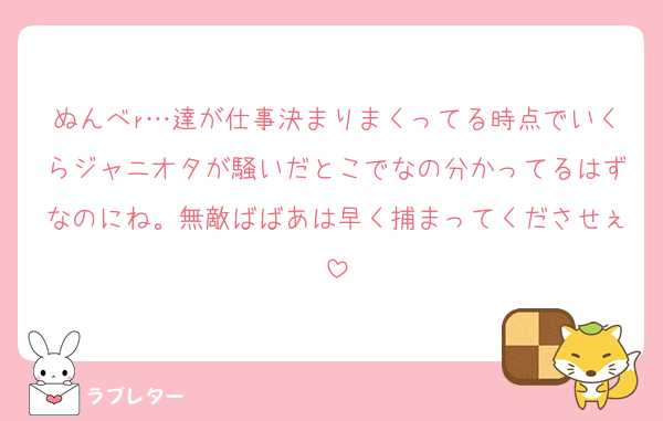 ぬんべr…達が仕事決まりまくってる時点でいくらジャニオタが騒いだとこでなの分かってるはずなのにね。無敵ばばあは早く捕まってくださせぇ