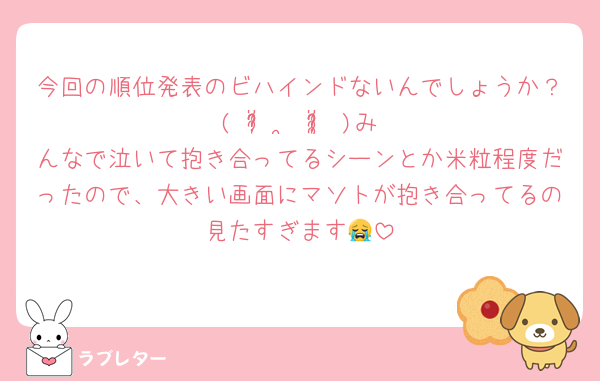 今回の順位発表のビハインドないんでしょうか？( ᵒ̴̶̷̥́ ·̫ ᵒ̴̶̷̣̥̀ )みんなで泣いて抱き合ってるシーンとか米粒程度だったので、大きい画面にマソトが抱き合ってるの見たすぎます😭