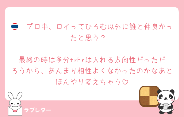 🇹🇭プロ中、ロイってひろむ以外に誰と仲良かったと思う？

最終の時は多分trhrは入れる方向性だっただろうから、あんまり相性よくなかったのかなあとぼんやり考えちゃう