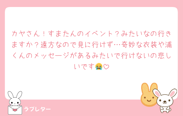 カヤさん！すまたんのイベント？みたいなの行きますか？遠方なので見に行けず…奇妙な衣装や浦くんのメッセージがあるみたいで行けないの悲しいです😭