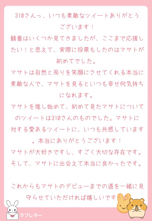 310さんっ、いつも素敵なツイートありがとうございます！
鯖番はいくつか見てきましたが、ここまで応援したい！と思えて、実際に投票もしたのはマサトが初めてでした。
マサトは自然と周りを笑顔にさせてくれる本当に素敵な人で、マサトを見るといつも幸せ何気持ちになれます。
マサトを推し始めて、初めて見たマサトについてのツイートは310さんのものでした。マサトに対する愛あるツイートに、いつも共感しています。本当にありがとうございます！
マサトが大好きですし、すごく大切な存在です。そして、マサトに出会えて本当に良かったです。
これからもマサトのデビューまでの道を一緒に見守らせていただければ嬉しいです！