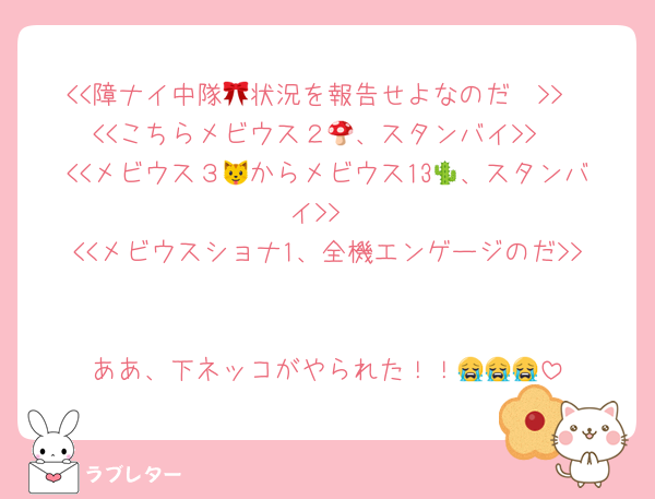<<障ナイ中隊🎀状況を報告せよなのだ〜>>
<<こちらメビウス２🍄、スタンバイ>>
<<メビウス３🐱からメビウス13🌵、スタンバイ>>
<<メビウスショナ1、全機エンゲージのだ>>

ああ、下ネッコがやられた！！😭😭😭