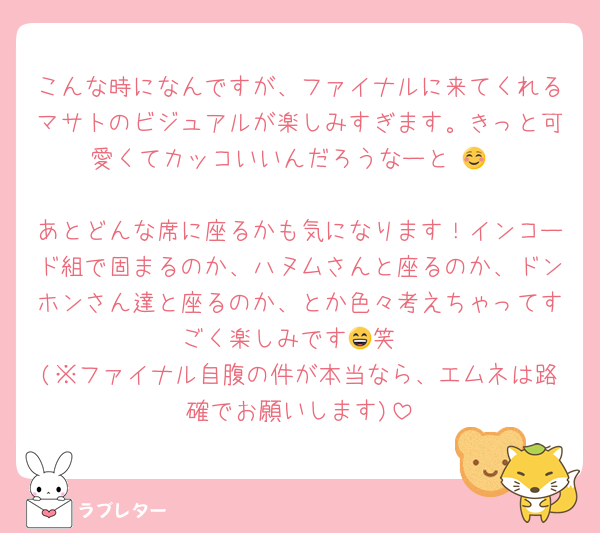 こんな時になんですが、ファイナルに来てくれるマサトのビジュアルが楽しみすぎます。きっと可愛くてカッコいいんだろうなーと☺️💕

あとどんな席に座るかも気になります！インコード組で固まるのか、ハヌムさんと座るのか、ドンホンさん達と座るのか、とか色々考えちゃってすごく楽しみです😄笑
(※ファイナル自腹の件が本当なら、エムネは路確でお願いします)