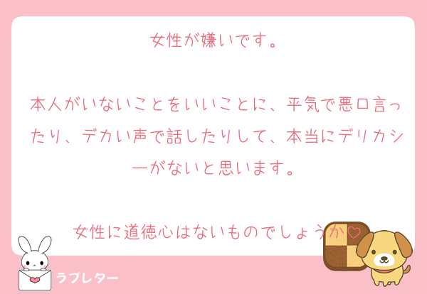 女性が嫌いです。

本人がいないことをいいことに、平気で悪口言ったり、デカい声で話したりして、本当にデリカシーがないと思います。

女性に道徳心はないものでしょうか