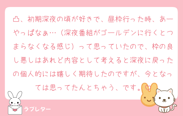 凸、初期深夜の頃が好きで、昼枠行った時、あーやっぱなぁ…（深夜番組がゴールデンに行くとつまらなくなる感じ）って思っていたので、枠の良し悪しはあれど内容として考えると深夜に戻ったの個人的には嬉しく期待したのですが、今となっては思ってたんとちゃう、です。