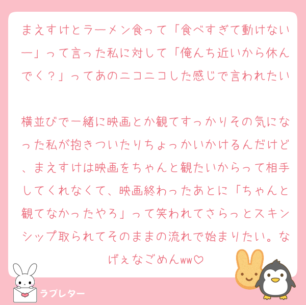 まえすけとラーメン食って「食べすぎて動けないー」って言った私に対して「俺んち近いから休んでく？」ってあのニコニコした感じで言われたい
横並びで一緒に映画とか観てすっかりその気になった私が抱きついたりちょっかいかけるんだけど、まえすけは映画をちゃんと観たいからって相手してくれなくて、映画終わったあとに「ちゃんと観てなかったやろ」って笑われてさらっとスキンシップ取られてそのままの流れで始まりたい。なげぇなごめんww