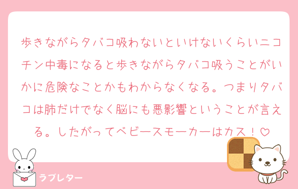 歩きながらタバコ吸わないといけないくらいニコチン中毒になると歩きながらタバコ吸うことがいかに危険なことかもわからなくなる。つまりタバコは肺だけでなく脳にも悪影響ということが言える。したがってベビースモーカーはカス！