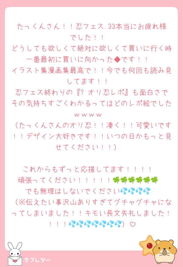 たっくんさん！！忍フェス.33本当にお疲れ様でした！！
どうしても欲しくて絶対に欲しくて買いに行く時一番最初に買いに向かった◆です！！
イラスト集漫画集最高で！！今でも何回も読み見してます！！
忍フェス終わりの『⚠️オリ忍レポ』も面白さでその気持ちすごくわかるってほどのレポ絵でしたｗｗｗｗ
（たっくんさんのオリ忍！！凄く！！可愛いです！！デザイン大好きです！！いつの日かもっと見せてください！！）

これからもずっと応援してます！！！！
頑張ってください！！！！！🍀🍀🍀🍀🍀🍀
でも無理はしないでください💦💦💦💦
（※伝えたい事沢山ありすぎてグチャグチャになってしまいました！！キモい長文失礼しました！！！！💦💦💦💦💦💦💦）
