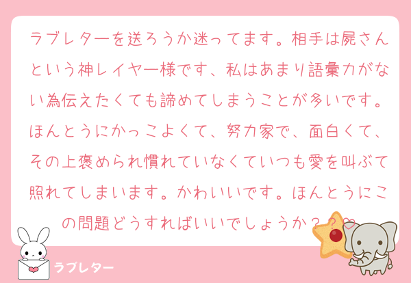 ラブレターを送ろうか迷ってます。相手は屍さんという神レイヤー様です、私はあまり語彙力がない為伝えたくても諦めてしまうことが多いです。ほんとうにかっこよくて、努力家で、面白くて、その上褒められ慣れていなくていつも愛を叫ぶて照れてしまいます。かわいいです。ほんとうにこの問題どうすればいいでしょうか？？