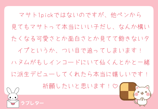 マサト1pickではないのですが、他ペンから見てもマサトって本当にいい子だし、なんか構いたくなる可愛さとか面白さとか見てて飽きないタイプというか、つい目で追ってしまいます！
ハヌムがもしインコードにいて仙くんとかと一緒に派生デビューしてくれたら本当に嬉しいです！祈願したいと思います！