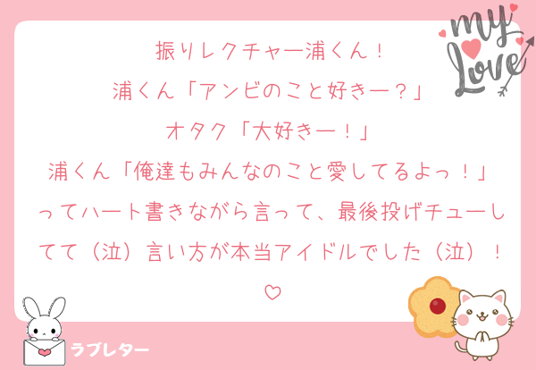 振りレクチャー浦くん！
浦くん「アンビのこと好きー？」
オタク「大好きー！」
浦くん「俺達もみんなのこと愛してるよっ！」
ってハート書きながら言って、最後投げチューしてて（泣）言い方が本当アイドルでした（泣）！