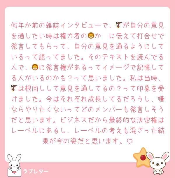 何年か前の雑誌インタビューで、🦅が自分の意見を通したい時は権力者の🦁か🦓に伝えて打合せで発言してもらって、自分の意見を通るようにしているって語ってました。そのテキストを読んでる人で、🦁に発言権があるってイメージで記憶してる人がいるのかも？って思いました。私は当時、🦅は根回しして意見を通してるの？って印象を受けました。今はそれぞれ成長してるだろうし、嫌ならやりたくないってどのメンバーも発言しそうだと思います。ビジネスだから最終的な決定権はレーベルにあるし、レーベルの考えも混ざった結果が今の姿だと思います。