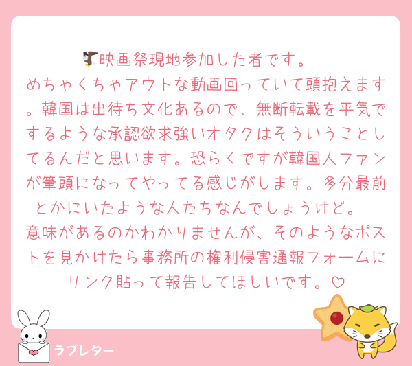 🦅映画祭現地参加した者です。
めちゃくちゃアウトな動画回っていて頭抱えます。韓国は出待ち文化あるので、無断転載を平気でするような承認欲求強いオタクはそういうことしてるんだと思います。恐らくですが韓国人ファンが筆頭になってやってる感じがします。多分最前とかにいたような人たちなんでしょうけど。
意味があるのかわかりませんが、そのようなポストを見かけたら事務所の権利侵害通報フォームにリンク貼って報告してほしいです。