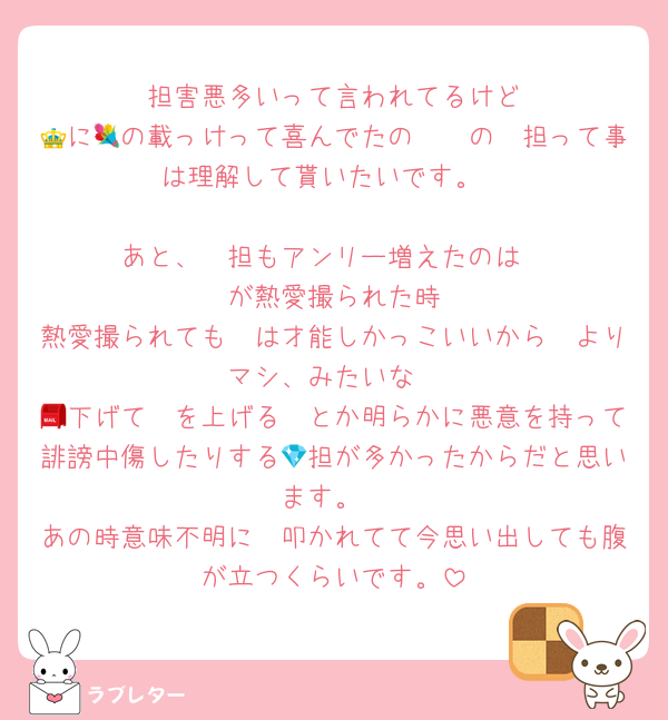 🦔担害悪多いって言われてるけど
🛺に👑の載っけって喜んでたの🧠💐の🦔担って事は理解して貰いたいです。

あと、🦔担もアンリー増えたのは
🦓が熱愛撮られた時
熱愛撮られても🦓は才能しかっこいいから🦔よりマシ、みたいな
🦔下げて🦓を上げる📮とか明らかに悪意を持って誹謗中傷したりする💎担が多かったからだと思います。
あの時意味不明に🦔叩かれてて今思い出しても腹が立つくらいです。