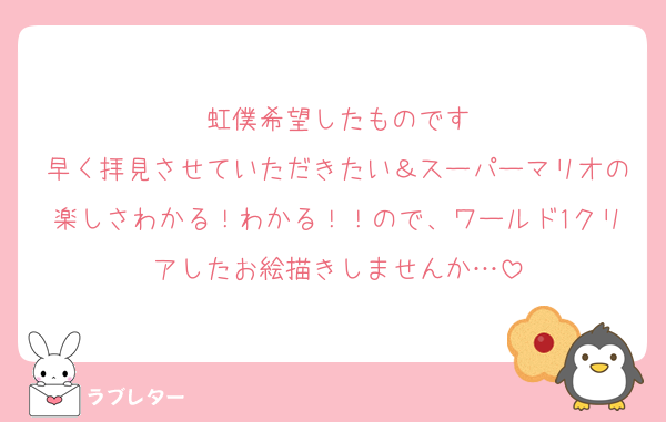 虹僕希望したものです
早く拝見させていただきたい＆スーパーマリオの楽しさわかる！わかる！！ので、ワールド1クリアしたお絵描きしませんか…
